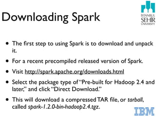 Downloading Spark
• The ﬁrst step to using Spark is to download and unpack
it.
• For a recent precompiled released version of Spark.
• Visit http://spark.apache.org/downloads.html
• Select the package type of “Pre-built for Hadoop 2.4 and
later,” and click “Direct Download.”
• This will download a compressed TAR ﬁle, or tarball,
called spark-1.2.0-bin-hadoop2.4.tgz.
 