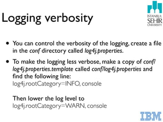 Logging verbosity
• You can control the verbosity of the logging, create a ﬁle
in the conf directory called log4j.properties.
• To make the logging less verbose, make a copy of conf/
log4j.properties.template called conf/log4j.properties and
ﬁnd the following line:  
log4j.rootCategory=INFO, console 
 
Then lower the log level to 
log4j.rootCategory=WARN, console 
 