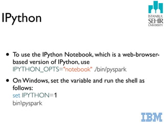 IPython
• To use the IPython Notebook, which is a web-browser-
based version of IPython, use
IPYTHON_OPTS="notebook" ./bin/pyspark
• On Windows, set the variable and run the shell as
follows:  
set IPYTHON=1  
binpyspark
 