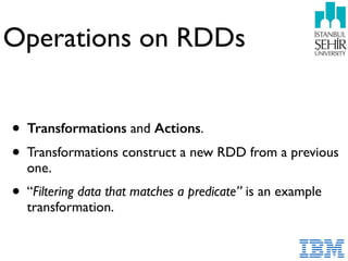Operations on RDDs
• Transformations and Actions.
• Transformations construct a new RDD from a previous
one.
• “Filtering data that matches a predicate” is an example
transformation.
 