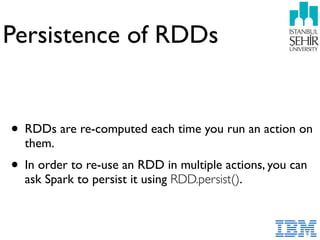 Persistence of RDDs
• RDDs are re-computed each time you run an action on
them.
• In order to re-use an RDD in multiple actions, you can
ask Spark to persist it using RDD.persist().
 