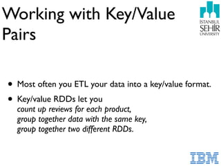 Working with Key/Value  
Pairs
• Most often you ETL your data into a key/value format.
• Key/value RDDs let you  
count up reviews for each product, 
group together data with the same key, 
group together two different RDDs.
 