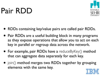 Pair RDD
• RDDs containing key/value pairs are called pair RDDs.
• Pair RDDs are a useful building block in many programs
as they expose operations that allow you to act on each
key in parallel or regroup data across the network.
• For example, pair RDDs have a reduceByKey() method
that can aggregate data separately for each key.
• join() method merges two RDDs together by grouping
elements with the same key.
 