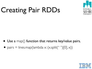 Creating Pair RDDs
• Use a map() function that returns key/value pairs.
•pairs = lines.map(lambda x: (x.split(“ ”)[0], x))
 