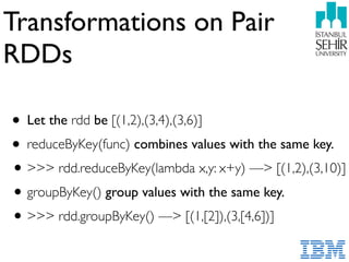 Transformations on Pair
RDDs
• Let the rdd be [(1,2),(3,4),(3,6)]
• reduceByKey(func) combines values with the same key.
•>>> rdd.reduceByKey(lambda x,y: x+y) —> [(1,2),(3,10)]
•groupByKey() group values with the same key.
•>>> rdd.groupByKey() —> [(1,[2]),(3,[4,6])]
 