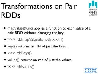 Transformations on Pair
RDDs
• mapValues(func) applies a function to each value of a
pair RDD without changing the key.
•>>> rdd.mapValues(lambda x: x+1)
•keys() returns an rdd of just the keys.
•>>> rdd.keys()
•values() returns an rdd of just the values.
•>>> rdd.values()
 