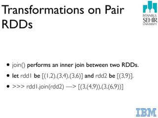Transformations on Pair
RDDs
•join() performs an inner join between two RDDs.
•let rdd1 be [(1,2),(3,4),(3,6)] and rdd2 be [(3,9)].
•>>> rdd1.join(rdd2) —> [(3,(4,9)),(3,(6,9))]
 