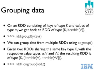 Grouping data
• On an RDD consisting of keys of type K and values of
type V, we get back an RDD of type [K, Iterable[V]].
• >>> rdd.groupByKey()
• We can group data from multiple RDDs using cogroup().
• Given two RDDs sharing the same key type K, with the
respective value types asV and W, the resulting RDD is
of type [K, (Iterable[V], Iterable[W])].
• >>> rdd1.cogroup(rdd2)
 