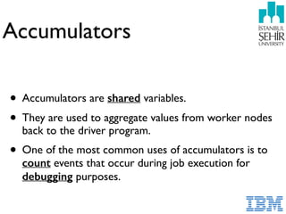 Accumulators
• Accumulators are shared variables.
• They are used to aggregate values from worker nodes
back to the driver program.
• One of the most common uses of accumulators is to
count events that occur during job execution for
debugging purposes.
 