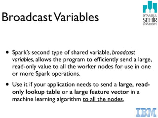 BroadcastVariables
• Spark’s second type of shared variable, broadcast
variables, allows the program to efﬁciently send a large,
read-only value to all the worker nodes for use in one
or more Spark operations.
• Use it if your application needs to send a large, read-
only lookup table or a large feature vector in a
machine learning algorithm to all the nodes.
 