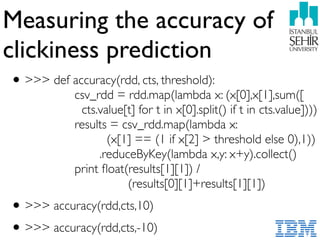 Measuring the accuracy of
clickiness prediction
•>>> def accuracy(rdd, cts, threshold): 
csv_rdd = rdd.map(lambda x: (x[0],x[1],sum([ 
cts.value[t] for t in x[0].split() if t in cts.value]))) 
results = csv_rdd.map(lambda x:  
(x[1] == (1 if x[2] > threshold else 0),1)) 
.reduceByKey(lambda x,y: x+y).collect() 
print ﬂoat(results[1][1]) /  
(results[0][1]+results[1][1])
•>>> accuracy(rdd,cts,10)
•>>> accuracy(rdd,cts,-10)
 