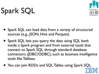 Spark SQL
• Spark SQL can load data from a variety of structured
sources (e.g., JSON, Hive and Parquet).
• Spark SQL lets you query the data using SQL both
inside a Spark program and from external tools that
connect to Spark SQL through standard database
connectors (JDBC/ODBC), such as business intelligence
tools like Tableau.
• You can join RDDs and SQL Tables using Spark SQL.
 
