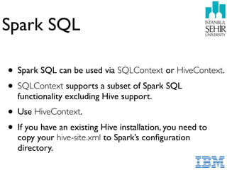 Spark SQL
• Spark SQL can be used via SQLContext or HiveContext.
• SQLContext supports a subset of Spark SQL
functionality excluding Hive support.
• Use HiveContext.
• If you have an existing Hive installation, you need to
copy your hive-site.xml to Spark’s conﬁguration
directory.
 