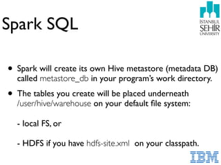 Spark SQL
• Spark will create its own Hive metastore (metadata DB)
called metastore_db in your program’s work directory.
• The tables you create will be placed underneath  
/user/hive/warehouse on your default ﬁle system: 
 
- local FS, or 
 
- HDFS if you have hdfs-site.xml on your classpath.
 