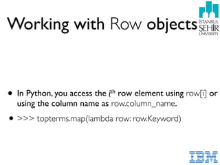 Working with Row objects
• In Python, you access the ith row element using row[i] or
using the column name as row.column_name.
•>>> topterms.map(lambda row: row.Keyword)
 