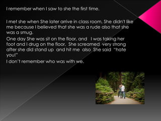 I remember when I saw to she the first time.
I met she when She later arrive in class room, She didn't like
me because I believed that she was a rude also that she
was a smug.
One day She was sit on the floor, and I was taking her
foot and I drug on the floor. She screamed very strong
after she did stand up and hit me also She said “hate
you!”
I don’t remember who was with we.

 
