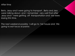 After time
Beto, Jessy and I were going to transport , Beto and Jess
were talking about, and I remember very well that after
Jessy and I were getting off transportation and we were
kissing firts time.
The next weekend possibly I will go to her house and We
going to eat tacos al pastor.

 