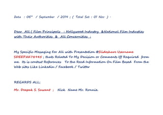 Date : 06th / September / 2014 ; ( Total Set : 01 Nos. ) . 
Dear All ( Film Principals : Hollywood Industry &National Film Industies 
with Their Authorities & All Concernities ; 
My Specific Messaging For All with Presentation @Slideshare Username 
SDEEPAK78945 ; thats Related To My Decision or Comments Iff Required from 
me. Its is context References To the Recd Information On Film Based From the 
Web sites Like Linkedin / Facebook / Twitter 
REGARDS ALL; 
Mr. Deepak S. Sawant ; Nick Name Mr. Ronnie. 
