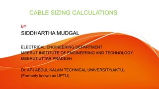 CABLE SIZING CALCULATIONS
BY
SIDDHARTHA MUDGAL
ELECTRICAL ENGINEERING DEPARTMENT
MEERUT INSTITUTE OF ENGINEERING AND TECHNOLOGY,
MEERUT,UTTAR PRADESH
Dr. APJ ABDUL KALAM TECHNICAL UNIVERSITY(AKTU)
(Formerly known as UPTU)
 