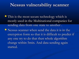 Nessus vulnerability scannerNessus vulnerability scanner
 This is the most secure technology which isThis is the most secure technology which is
mostly used in the Multinational companies formostly used in the Multinational companies for
sending data from one state to another .sending data from one state to another .
 Nessus scanner when send the data it is in theNessus scanner when send the data it is in the
encryption form so that it is difficult to predict ifencryption form so that it is difficult to predict if
any one try to do that then whole algorithmany one try to do that then whole algorithm
change within 5min. And data sending againchange within 5min. And data sending again
started.started.
 