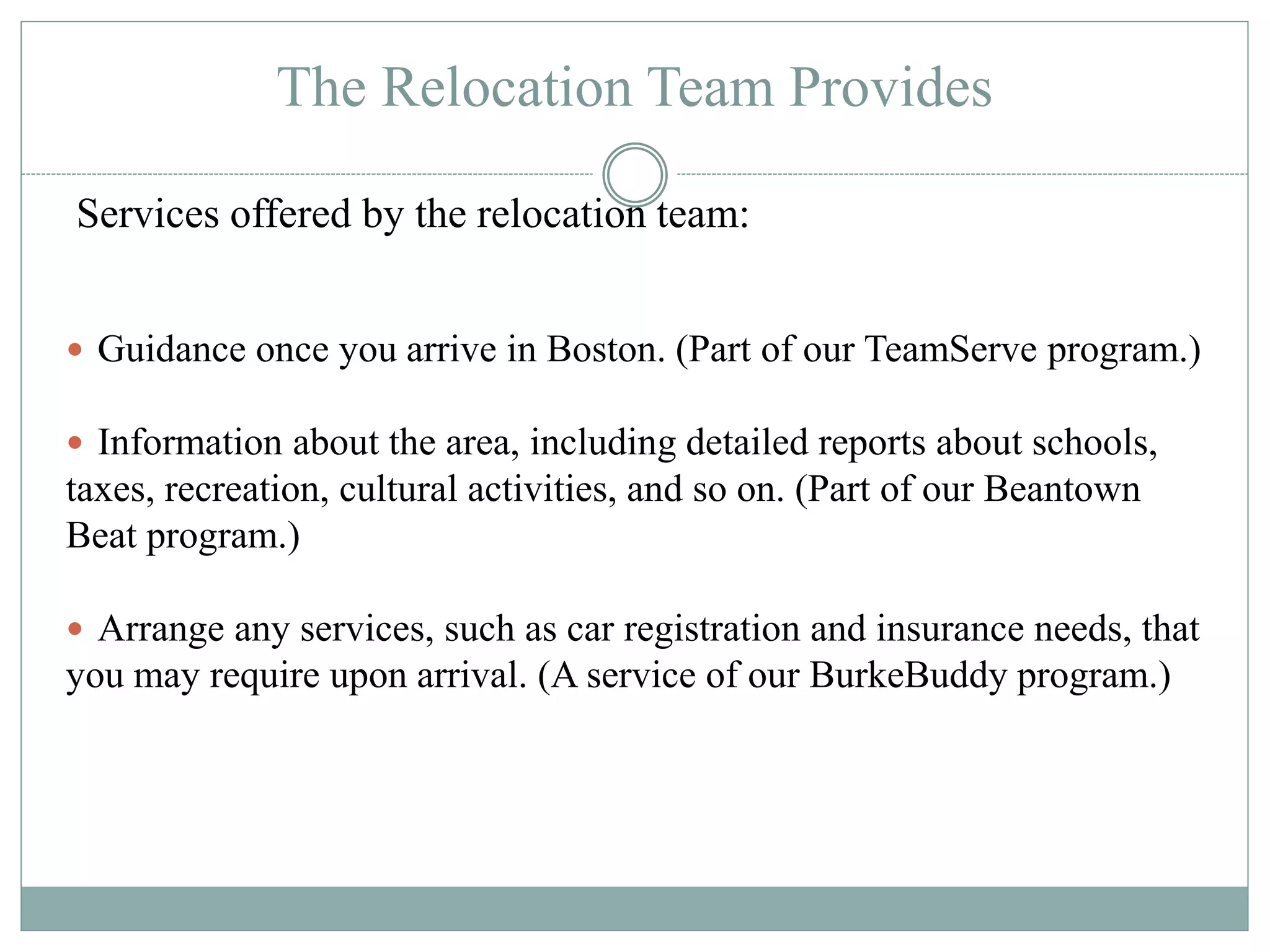 The Relocation Team Provides
Guidance once you arrive in Boston. (Part of our TeamServe program.)
Information about the area, including detailed reports about schools,
taxes, recreation, cultural activities, and so on. (Part of our Beantown
Beat program.)
Arrange any services, such as car registration and insurance needs, that
you may require upon arrival. (A service of our BurkeBuddy program.)
Services offered by the relocation team: