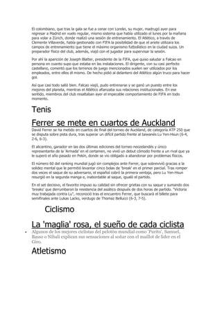 El colombiano, que tras la gala se fue a cenar con Lorelei, su mujer, madrugó ayer para
regresar a Madrid en vuelo regular, mismo sistema que había utilizado el lunes por la mañana
para volar a Zúrich, donde realizó una sesión de entrenamiento. El Atlético, a través de
Clemente Villaverde, había gestionado con FIFA la posibilidad de que el ariete utilizara los
campos de entrenamiento que tiene el máximo organismo futbolístico en la ciudad suiza. Un
preparador físico del club, además, viajó con el jugador para supervisar la sesión.

Por ahí la aparición de Joseph Blatter, presidente de la FIFA, que quiso saludar a Falcao en
persona en cuanto supo que estaba en las instalaciones. El dirigente, con su casi perfecto
castellano, comentó que los terrenos de juego mencionados suelen ser utilizados por los
empleados, entre ellos él mismo. De hecho pidió al delantero del Atlético algún truco para hacer
gol.

Así que casi todo salió bien. Falcao viajó, pudo entrenarse y se ganó un puesto entre los
mejores del planeta, mientras el Atlético afianzaba sus relaciones institucionales. En ese
sentido, miembros del club resaltaban ayer el impecable comportamiento de FIFA en todo
momento.


Tenis
Ferrer se mete en cuartos de Auckland
David Ferrer se ha metido en cuartos de final del torneo de Auckland, de categoría ATP 250 que
se disputa sobre pista dura, tras superar un difícil partido frente al taiwanés Lu Yen-Hsun (6-4,
2-6, 6-3).

El alicantino, ganador en las dos últimas ediciones del torneo neozelandés y único
representante de la 'Armada' en el certamen, no vivió un debut cómodo frente a un rival que ya
le superó el año pasado en Pekín, donde se vio obligado a abandonar por problemas físicos.

El número 60 del ranking mundial jugó sin complejos ante Ferrer, que sobrevivió gracias a la
solidez mental que le permitió levantar cinco bolas de 'break' en el primer parcial. Tras romper
dos veces el saque de su adversario, el español cobró la primera ventaja, pero Lu Yen-Hsun
resurgió en la segunda manga e, inabordable al saque, igualó el partido.

En el set decisivo, el favorito impuso su calidad sin ofrecer grietas con su saque y sumando dos
'breaks' que derrumbaron la resistencia del asiático después de dos horas de partido. "Victoria
muy trabajada contra Lu", reconoció tras el encuentro Ferrer, que buscará el billete para
semifinales ante Lukas Lacko, verdugo de Thomaz Bellucci (6-3, 7-5).


        Ciclismo
La 'maglia' rosa, el sueño de cada ciclista
Algunos de los mejores ciclistas del pelotón mundial como 'Purito', Samuel,
Basso o Nibali explican sus sensaciones al soñar con el maillot de líder en el
Giro.

Atletismo
 