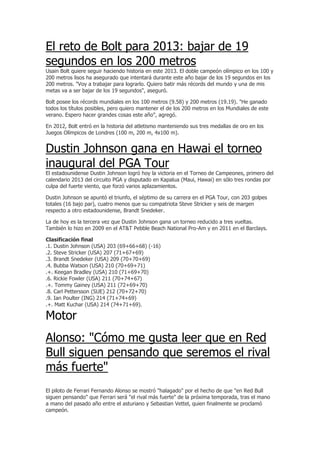 El reto de Bolt para 2013: bajar de 19
segundos en los 200 metros
Usain Bolt quiere seguir haciendo historia en este 2013. El doble campeón olímpico en los 100 y
200 metros lisos ha asegurado que intentará durante este año bajar de los 19 segundos en los
200 metros. "Voy a trabajar para lograrlo. Quiero batir más récords del mundo y una de mis
metas va a ser bajar de los 19 segundos", aseguró.

Bolt posee los récords mundiales en los 100 metros (9.58) y 200 metros (19.19). "He ganado
todos los títulos posibles, pero quiero mantener el de los 200 metros en los Mundiales de este
verano. Espero hacer grandes cosas este año", agregó.

En 2012, Bolt entró en la historia del atletismo manteniendo sus tres medallas de oro en los
Juegos Olímpicos de Londres (100 m, 200 m, 4x100 m).


Dustin Johnson gana en Hawai el torneo
inaugural del PGA Tour
El estadounidense Dustin Johnson logró hoy la victoria en el Torneo de Campeones, primero del
calendario 2013 del circuito PGA y disputado en Kapalua (Maui, Hawai) en sólo tres rondas por
culpa del fuerte viento, que forzó varios aplazamientos.

Dustin Johnson se apuntó el triunfo, el séptimo de su carrera en el PGA Tour, con 203 golpes
totales (16 bajo par), cuatro menos que su compatriota Steve Stricker y seis de margen
respecto a otro estadounidense, Brandt Snedeker.

La de hoy es la tercera vez que Dustin Johnson gana un torneo reducido a tres vueltas.
También lo hizo en 2009 en el AT&T Pebble Beach National Pro-Am y en 2011 en el Barclays.

Clasificación final
.1. Dustin Johnson (USA) 203 (69+66+68) (-16)
.2. Steve Stricker (USA) 207 (71+67+69)
.3. Brandt Snedeker (USA) 209 (70+70+69)
.4. Bubba Watson (USA) 210 (70+69+71)
.+. Keegan Bradley (USA) 210 (71+69+70)
.6. Rickie Fowler (USA) 211 (70+74+67)
.+. Tommy Gainey (USA) 211 (72+69+70)
.8. Carl Pettersson (SUE) 212 (70+72+70)
.9. Ian Poulter (ING) 214 (71+74+69)
.+. Matt Kuchar (USA) 214 (74+71+69).

Motor
Alonso: "Cómo me gusta leer que en Red
Bull siguen pensando que seremos el rival
más fuerte"
El piloto de Ferrari Fernando Alonso se mostró "halagado" por el hecho de que "en Red Bull
siguen pensando" que Ferrari será "el rival más fuerte" de la próxima temporada, tras el mano
a mano del pasado año entre el asturiano y Sebastian Vettel, quien finalmente se proclamó
campeón.
 