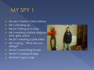  My spy’s name is Descubirous
He’s standing up
He isn’t sitting at a chair
He’s wearing a black disguise
and grey pants
He isn’t wearing a pink bikini
He’s saying ``What are you
doing?´´
He isn’t scratching his ear
He isn’t crossing his legs
He hasn’t got a cap