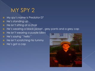  My spy’s name is Predator 07
He’s standing up
He isn’t sitting at a chair
He’s wearing a black jacket , grey pants and a grey cap
He isn’t wearing a purple bikini
He’s saying ``hello´´
He isn’t scratching his tummy
He’s got a cap