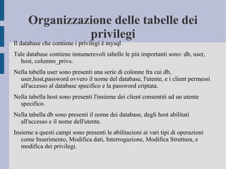 Organizzazione delle tabelle dei
privilegi

Il database che contiene i privilegi è mysql

Tale database contiene innumerevoli tabelle le più importanti sono: db, user,
host, columns_privs.
Nella tabella user sono presenti una serie di colonne fra cui db,
user,host,password ovvero il nome del database, l'utente, e i client permessi
all'accesso al database specifico e la password criptata.
Nella tabella host sono presenti l'insieme dei client consentiti ad un utente
specifico.
Nella tabella db sono presenti il nome dei database, degli host abilitati
all'accesso e il nome dell'utente.
Insieme a questi campi sono presenti le abilitazioni ai vari tipi di operazioni
come Inserimento, Modifica dati, Interrogazione, Modifica Struttura, e
modifica dei privilegi.

 