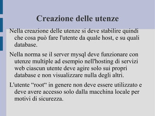 Creazione delle utenze
Nella creazione delle utenze si deve stabilire quindi
che cosa può fare l'utente da quale host, e su quali
database.
Nella norma se il server mysql deve funzionare con
utenze multiple ad esempio nell'hosting di servizi
web ciascun utente deve agire solo sui propri
database e non visualizzare nulla degli altri.
L'utente “root“ in genere non deve essere utilizzato e
deve avere accesso solo dalla macchina locale per
motivi di sicurezza.

 