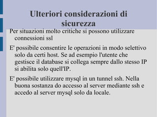 Ulteriori considerazioni di
sicurezza

Per situazioni molto critiche si possono utilizzare
connessioni ssl
E' possibile consentire le operazioni in modo selettivo
solo da certi host. Se ad esempio l'utente che
gestisce il database si collega sempre dallo stesso IP
si abilita solo quell'IP.
E' possibile utilizzare mysql in un tunnel ssh. Nella
buona sostanza do accesso al server mediante ssh e
accedo al server mysql solo da locale.

 
