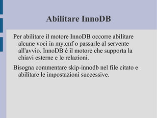Abilitare InnoDB
Per abilitare il motore InnoDB occorre abilitare
alcune voci in my.cnf o passarle al servente
all'avvio. InnoDB è il motore che supporta la
chiavi esterne e le relazioni.
Bisogna commentare skip-innodb nel file citato e
abilitare le impostazioni successive.

 
