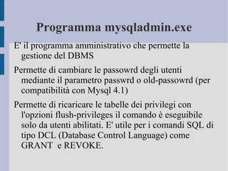Programma mysqladmin.exe
E' il programma amministrativo che permette la
gestione del DBMS
Permette di cambiare le passowrd degli utenti
mediante il parametro passwrd o old-passowrd (per
compatibilità con Mysql 4.1)
Permette di ricaricare le tabelle dei privilegi con
l'opzioni flush-privileges il comando è eseguibile
solo da utenti abilitati. E' utile per i comandi SQL di
tipo DCL (Database Control Language) come
GRANT e REVOKE.

 