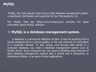 MySQL MySQL, the most popular Open Source SQL database management system, is developed, distributed, and supported by Sun Microsystems, Inc. The MySQL Web site (http://www.mysql.com/) provides the latest information about MySQL software.    MySQL is a database management system. A database is a structured collection of data. It may be anything from a simple shopping list to a picture gallery or the vast amounts of information in a corporate network. To add, access, and process data stored in a computer database, you need a database management system such as MySQL Server. Since computers are very good at handling large amounts of data, database management systems play a central role in computing, as standalone utilities, or as parts of other applications. 