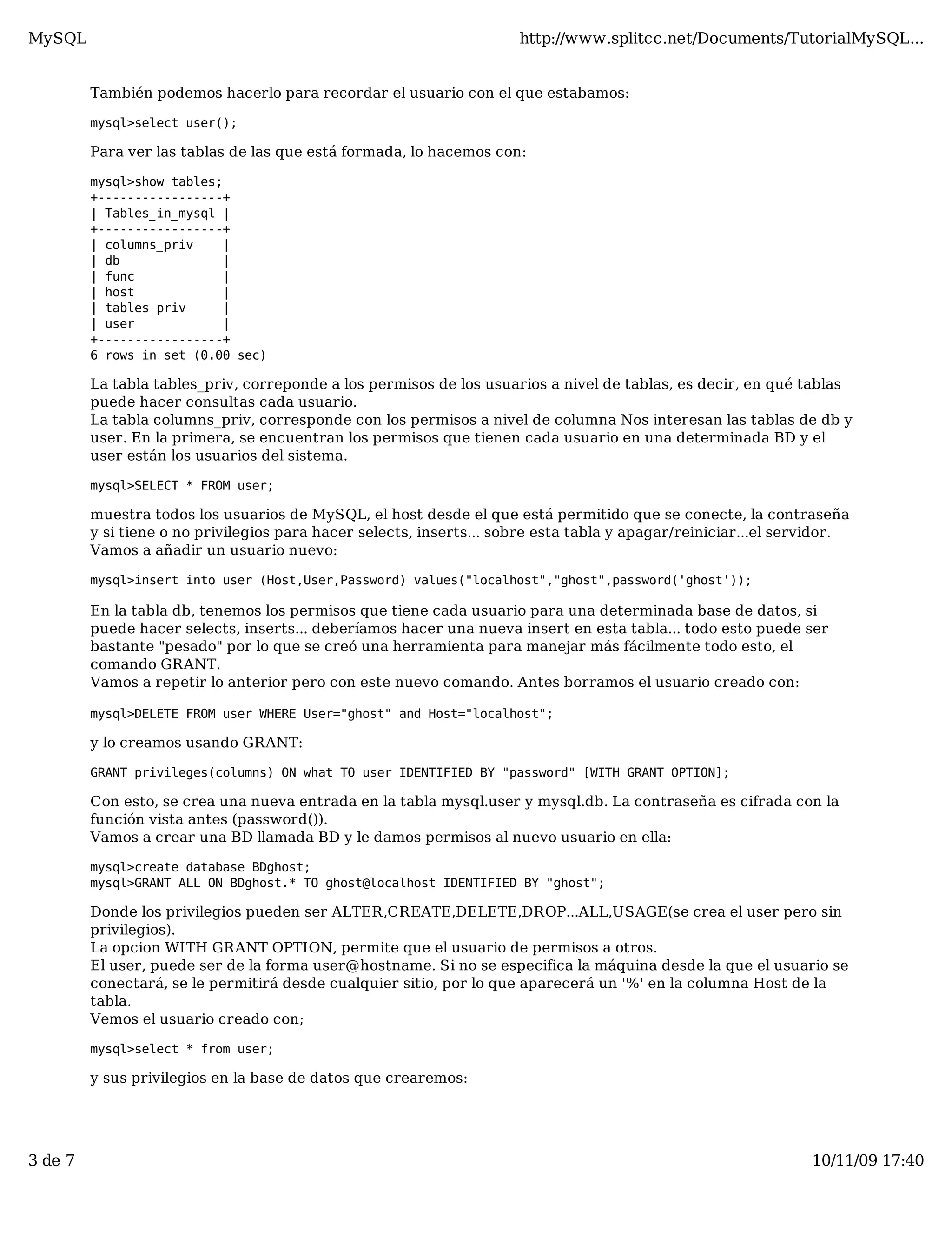 MySQL                                                                 http://www.splitcc.net/Documents/TutorialMySQL...


         También podemos hacerlo para recordar el usuario con el que estabamos:

         mysql>select user();

         Para ver las tablas de las que está formada, lo hacemos con:

         mysql>show tables;
         +-----------------+
         | Tables_in_mysql |
         +-----------------+
         | columns_priv    |
         | db              |
         | func            |
         | host            |
         | tables_priv     |
         | user            |
         +-----------------+
         6 rows in set (0.00 sec)

         La tabla tables_priv, correponde a los permisos de los usuarios a nivel de tablas, es decir, en qué tablas
         puede hacer consultas cada usuario.
         La tabla columns_priv, corresponde con los permisos a nivel de columna Nos interesan las tablas de db y
         user. En la primera, se encuentran los permisos que tienen cada usuario en una determinada BD y el
         user están los usuarios del sistema.

         mysql>SELECT * FROM user;

         muestra todos los usuarios de MySQL, el host desde el que está permitido que se conecte, la contraseña
         y si tiene o no privilegios para hacer selects, inserts... sobre esta tabla y apagar/reiniciar...el servidor.
         Vamos a añadir un usuario nuevo:

         mysql>insert into user (Host,User,Password) values("localhost","ghost",password('ghost'));

         En la tabla db, tenemos los permisos que tiene cada usuario para una determinada base de datos, si
         puede hacer selects, inserts... deberíamos hacer una nueva insert en esta tabla... todo esto puede ser
         bastante "pesado" por lo que se creó una herramienta para manejar más fácilmente todo esto, el
         comando GRANT.
         Vamos a repetir lo anterior pero con este nuevo comando. Antes borramos el usuario creado con:

         mysql>DELETE FROM user WHERE User="ghost" and Host="localhost";

         y lo creamos usando GRANT:

         GRANT privileges(columns) ON what TO user IDENTIFIED BY "password" [WITH GRANT OPTION];

         Con esto, se crea una nueva entrada en la tabla mysql.user y mysql.db. La contraseña es cifrada con la
         función vista antes (password()).
         Vamos a crear una BD llamada BD y le damos permisos al nuevo usuario en ella:

         mysql>create database BDghost;
         mysql>GRANT ALL ON BDghost.* TO ghost@localhost IDENTIFIED BY "ghost";

         Donde los privilegios pueden ser ALTER,CREATE,DELETE,DROP...ALL,USAGE(se crea el user pero sin
         privilegios).
         La opcion WITH GRANT OPTION, permite que el usuario de permisos a otros.
         El user, puede ser de la forma user@hostname. Si no se especifica la máquina desde la que el usuario se
         conectará, se le permitirá desde cualquier sitio, por lo que aparecerá un '%' en la columna Host de la
         tabla.
         Vemos el usuario creado con;

         mysql>select * from user;

         y sus privilegios en la base de datos que crearemos:




3 de 7                                                                                                          10/11/09 17:40
 