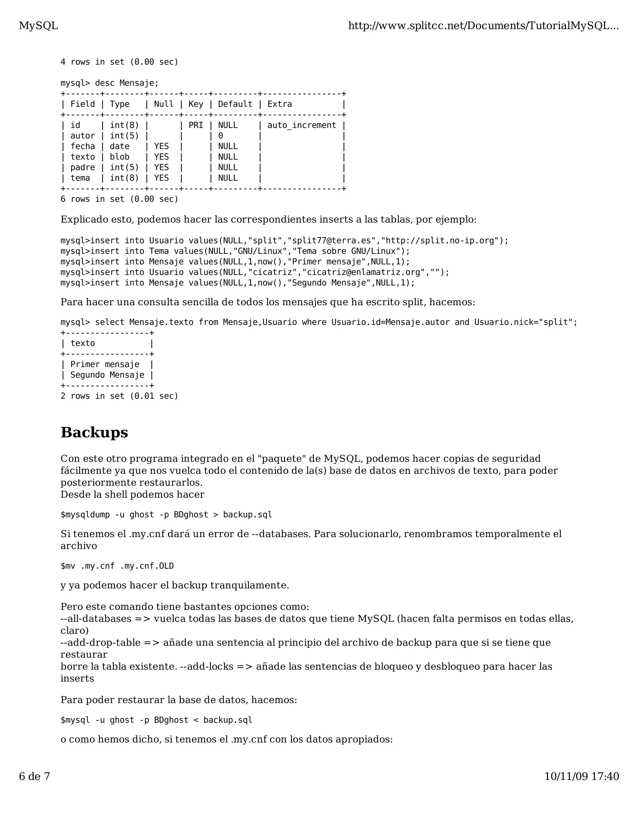 MySQL                                                                  http://www.splitcc.net/Documents/TutorialMySQL...


         4 rows in set (0.00 sec)

         mysql> desc Mensaje;
         +-------+--------+------+-----+---------+----------------+
         | Field | Type   | Null | Key | Default | Extra          |
         +-------+--------+------+-----+---------+----------------+
         | id    | int(8) |      | PRI | NULL    | auto_increment |
         | autor | int(5) |      |     | 0       |                |
         | fecha | date   | YES |      | NULL    |                |
         | texto | blob   | YES |      | NULL    |                |
         | padre | int(5) | YES |      | NULL    |                |
         | tema | int(8) | YES |       | NULL    |                |
         +-------+--------+------+-----+---------+----------------+
         6 rows in set (0.00 sec)

         Explicado esto, podemos hacer las correspondientes inserts a las tablas, por ejemplo:

         mysql>insert   into   Usuario values(NULL,"split","split77@terra.es","http://split.no-ip.org");
         mysql>insert   into   Tema values(NULL,"GNU/Linux","Tema sobre GNU/Linux");
         mysql>insert   into   Mensaje values(NULL,1,now(),"Primer mensaje",NULL,1);
         mysql>insert   into   Usuario values(NULL,"cicatriz","cicatriz@enlamatriz.org","");
         mysql>insert   into   Mensaje values(NULL,1,now(),"Segundo Mensaje",NULL,1);

         Para hacer una consulta sencilla de todos los mensajes que ha escrito split, hacemos:

         mysql> select Mensaje.texto from Mensaje,Usuario where Usuario.id=Mensaje.autor and Usuario.nick="split";
         +-----------------+
         | texto           |
         +-----------------+
         | Primer mensaje |
         | Segundo Mensaje |
         +-----------------+
         2 rows in set (0.01 sec)



         Backups
         Con este otro programa integrado en el "paquete" de MySQL, podemos hacer copias de seguridad
         fácilmente ya que nos vuelca todo el contenido de la(s) base de datos en archivos de texto, para poder
         posteriormente restaurarlos.
         Desde la shell podemos hacer

         $mysqldump -u ghost -p BDghost > backup.sql

         Si tenemos el .my.cnf dará un error de --databases. Para solucionarlo, renombramos temporalmente el
         archivo

         $mv .my.cnf .my.cnf.OLD

         y ya podemos hacer el backup tranquilamente.

         Pero este comando tiene bastantes opciones como:
         --all-databases => vuelca todas las bases de datos que tiene MySQL (hacen falta permisos en todas ellas,
         claro)
         --add-drop-table => añade una sentencia al principio del archivo de backup para que si se tiene que
         restaurar
         borre la tabla existente. --add-locks => añade las sentencias de bloqueo y desbloqueo para hacer las
         inserts

         Para poder restaurar la base de datos, hacemos:

         $mysql -u ghost -p BDghost < backup.sql

         o como hemos dicho, si tenemos el .my.cnf con los datos apropiados:


6 de 7                                                                                                      10/11/09 17:40
 