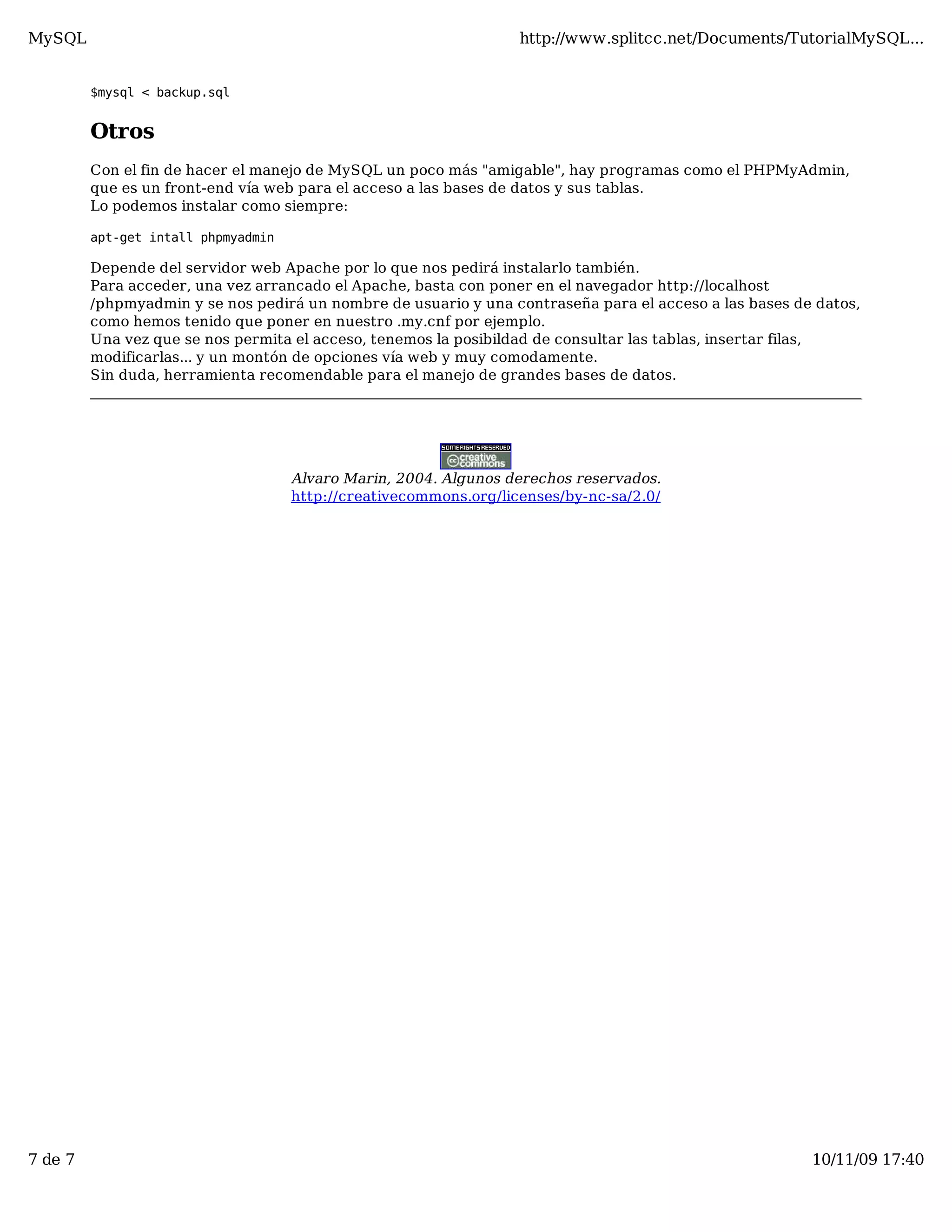 MySQL                                                              http://www.splitcc.net/Documents/TutorialMySQL...


         $mysql < backup.sql


         Otros
         Con el fin de hacer el manejo de MySQL un poco más "amigable", hay programas como el PHPMyAdmin,
         que es un front-end vía web para el acceso a las bases de datos y sus tablas.
         Lo podemos instalar como siempre:

         apt-get intall phpmyadmin

         Depende del servidor web Apache por lo que nos pedirá instalarlo también.
         Para acceder, una vez arrancado el Apache, basta con poner en el navegador http://localhost
         /phpmyadmin y se nos pedirá un nombre de usuario y una contraseña para el acceso a las bases de datos,
         como hemos tenido que poner en nuestro .my.cnf por ejemplo.
         Una vez que se nos permita el acceso, tenemos la posibildad de consultar las tablas, insertar filas,
         modificarlas... y un montón de opciones vía web y muy comodamente.
         Sin duda, herramienta recomendable para el manejo de grandes bases de datos.




                                     Alvaro Marin, 2004. Algunos derechos reservados.
                                     http://creativecommons.org/licenses/by-nc-sa/2.0/




7 de 7                                                                                                  10/11/09 17:40
 