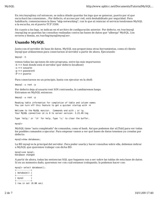 MySQL                                                               http://www.splitcc.net/Documents/TutorialMySQL...


         En /etc/mysql/my.cnf entonces, se indica dónde guardar los logs que se generan, puerto por el que
         escuchará las conexiones... Por defecto, el acceso por red, está deshabilitado por seguridad. Para
         habilitarlo, comentaremos la línea "skip-networking", con lo que al reiniciar el servicio tendremos MySQL
         a la escucha, en el puerto TCP 3306.

         En cuanto a los logs, se indican en el archivo de configuración anterior. Por defecto, en /var/mysql
         /mysql.log se guardan las consultas realizadas contra las bases de datos que "alberga" MySQL. Los
         errores y demás, en /var/log/mysql/mysql.err.


         Usando MySQL
         Junto con el servidor de base de datos, MySQL nos proporciona otras herramientas, como el cliente
         mysql que utilizaremos para conectarnos al servidor a partir de ahora. Ejecutando

         $mysql -h

         vemos todas las opciones de este programa, entre las más importantes
         -h => host donde está el servidor (por defecto localhost)
         -u => usuario
         -p => password
         -P => puerto

         Para conectarnos en un principio, basta con ejecutar en la shell:

         $mysql -u root -p

         Por defecto deja al usuario root SIN contraseña, lo cambiaremos luego.
         Entramos en MySQL entonces:

         $mysql -u root -p

         Reading table information for completion of table and column names
         You can turn off this feature to get a quicker startup with -A

         Welcome to the MySQL monitor. Commands end with ; or g.
         Your MySQL connection id is 8 to server version: 3.23.49-log

         Type 'help;' or 'h' for help. Type 'c' to clear the buffer.

         mysql>

         MySQL tiene "auto completado" de comandos, como el bash. Así que podemos dar al [Tab] para ver todas
         los posibles comandos a ejecutar. Para empezar vamos a ver qué bases de datos tenemos ya creadas por
         defecto:

         mysql>show databases;

         La BD mysql es la principal del servidor. Para poder usarla y hacer consultas sobre ella, debemos indicar
         a MySQL que queremos trabajar con dicha BD:

         mysql>use mysql;
         Database changed

         A partir de ahora, todas las sentencias SQL que hagamos van a ser sobre las tablas de esta base de datos.
         Si en un momento dado, queremos ver con cuál estamos trabajando, lo podemos hacer con:

         mysql> select database();
         +------------+
         | database() |
         +------------+
         | mysql      |
         +------------+
         1 row in set (0.00 sec)



2 de 7                                                                                                          10/11/09 17:40
 