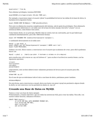 MySQL                                                                http://www.splitcc.net/Documents/TutorialMySQL...


         mysql>select * from db;

         Para eliminar privilegios, tenemos REVOKE:

         mysql>REVOKE privileges(columns) ON what FROM user;

         Por ejemplo, si queremos negar al usuario 'ghost' la posibilidad de borrar las tablas de la base de datos, lo
         haríamos de la siguiente forma:

         mysql> REVOKE DROP ON BDghost.* FROM ghost@localhost;

         Pero esto no elimina los usuarios completamente del sistema, solo le quita los privilegios. Para eliminarlo
         completamente deberemos ir a la tabla user de la base de datos mysql y borrarlo "a mano" con un
         sentencia delete, como hemos visto antes.

         Como hemos dicho, en un principio, MySQL deja la cuenta root sin contraseña, por lo que habrá que
         cambiarlo inmediatamente, para ello: Diferentes formas:

         mysql> SET PASSWORD FOR root@localhost=password('nuevapass');

         o cambiando directamente en la tabla user:

         $mysql -u root mysql -p
         mysql> UPDATE user SET Password=password('nuevapass') WHERE user='root';
         mysql> FLUSH PRIVILEGES;

         Salimos con exit; Ahora vamos a conectarnos con el usuario que acabamos de crear, para ello lo podemos
         hacer con

         $mysql -u ghost -p   (habría que poner -h hostname si estamos en otra máquina)

         pero resulta muy util crearse un .my.cnf (nótese el '.' para ocultar el archivo) en nuestro home, con las
         siguientes opciones:

         [client]
         host=localhost
         user=ghost
         password=ghost

         Lógicamente, este archivo deberá tener solamente permisos de lectura para el usuario para ello,
         hacemos:

         $chmod 600 .my.cnf

         En el caso de que accederíamos todo el rato a una base de datos, podríamos poner tambien:

         database=BDghost

         De esta forma, para conectarnos a mysql, ahora nos basta con poner mysql sin parámetro alguno desde
         la shell y se nos conectara con los parámetros dados en .my.cnf


         Creando una Base de Datos en MySQL
         Vamos a crear una base de datos ejemplo.
         Primeramente, creamos elarchivo .sql con todas las sentencias SQL para crear las tablas. Para ello, con
         nuestro editor favorito, editamos el fichero :

         CREATE TABLE Usuario (
                 id int(8) NOT NULL AUTO_INCREMENT PRIMARY KEY,
                 nick varchar(40) NOT NULL,
                 email varchar(60),
                 web varchar(100)
         );




4 de 7                                                                                                         10/11/09 17:40
 