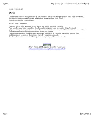 MySQL                                                              http://www.splitcc.net/Documents/TutorialMySQL...


         $mysql < backup.sql


         Otros
         Con el fin de hacer el manejo de MySQL un poco más "amigable", hay programas como el PHPMyAdmin,
         que es un front-end vía web para el acceso a las bases de datos y sus tablas.
         Lo podemos instalar como siempre:

         apt-get intall phpmyadmin

         Depende del servidor web Apache por lo que nos pedirá instalarlo también.
         Para acceder, una vez arrancado el Apache, basta con poner en el navegador http://localhost
         /phpmyadmin y se nos pedirá un nombre de usuario y una contraseña para el acceso a las bases de datos,
         como hemos tenido que poner en nuestro .my.cnf por ejemplo.
         Una vez que se nos permita el acceso, tenemos la posibildad de consultar las tablas, insertar filas,
         modificarlas... y un montón de opciones vía web y muy comodamente.
         Sin duda, herramienta recomendable para el manejo de grandes bases de datos.




                                     Alvaro Marin, 2004. Algunos derechos reservados.
                                     http://creativecommons.org/licenses/by-nc-sa/2.0/




7 de 7                                                                                                  10/11/09 17:40
 
