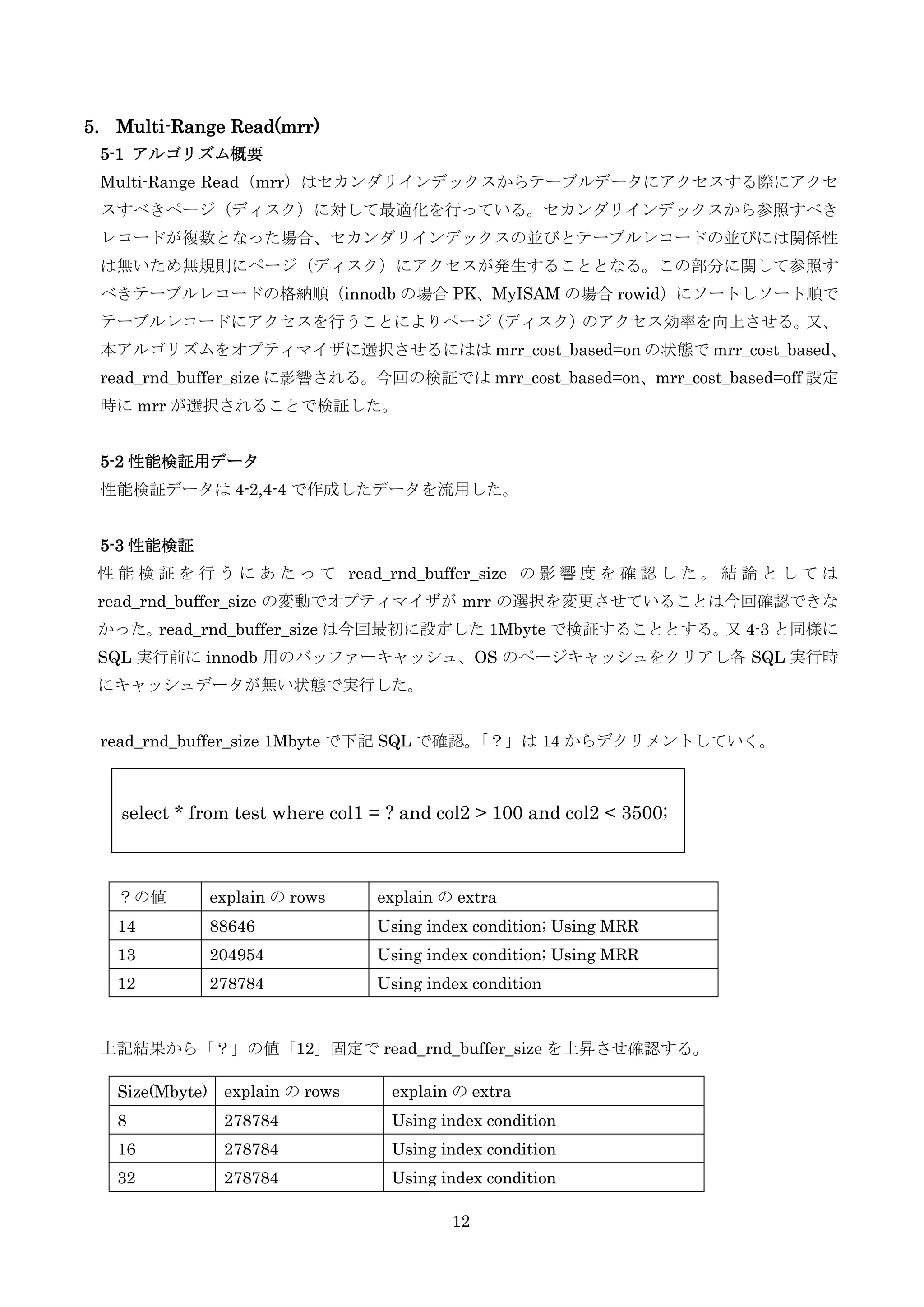 12
5. Multi-Range Read(mrr)
5-1 アルゴリズム概要
Multi-Range Read（mrr）はセカンダリインデックスからテーブルデータにアクセスする際にアクセ
スすべきページ（ディスク）に対して最適化を行っている。セカンダリインデックスから参照すべき
レコードが複数となった場合、セカンダリインデックスの並びとテーブルレコードの並びには関係性
は無いため無規則にページ（ディスク）にアクセスが発生することとなる。この部分に関して参照す
べきテーブルレコードの格納順（innodb の場合 PK、MyISAM の場合 rowid）にソートしソート順で
テーブルレコードにアクセスを行うことによりページ（ディスク）のアクセス効率を向上させる。又、
本アルゴリズムをオプティマイザに選択させるにはは mrr_cost_based=on の状態で mrr_cost_based、
read_rnd_buffer_size に影響される。今回の検証では mrr_cost_based=on、mrr_cost_based=off 設定
時に mrr が選択されることで検証した。
5-2 性能検証用データ
性能検証データは 4-2,4-4 で作成したデータを流用した。
5-3 性能検証
性 能 検 証 を 行 う に あ た っ て read_rnd_buffer_size の 影 響 度 を 確 認 し た 。 結 論 と し て は
read_rnd_buffer_size の変動でオプティマイザが mrr の選択を変更させていることは今回確認できな
かった。read_rnd_buffer_size は今回最初に設定した 1Mbyte で検証することとする。又 4-3 と同様に
SQL 実行前に innodb 用のバッファーキャッシュ、OS のページキャッシュをクリアし各 SQL 実行時
にキャッシュデータが無い状態で実行した。
read_rnd_buffer_size 1Mbyte で下記 SQL で確認。「？」は 14 からデクリメントしていく。
上記結果から「？」の値「12」固定で read_rnd_buffer_size を上昇させ確認する。
？の値 explain の rows explain の extra
14 88646 Using index condition; Using MRR
13 204954 Using index condition; Using MRR
12 278784 Using index condition
Size(Mbyte) explain の rows explain の extra
8 278784 Using index condition
16 278784 Using index condition
32 278784 Using index condition
select * from test where col1 = ? and col2 > 100 and col2 < 3500;
 