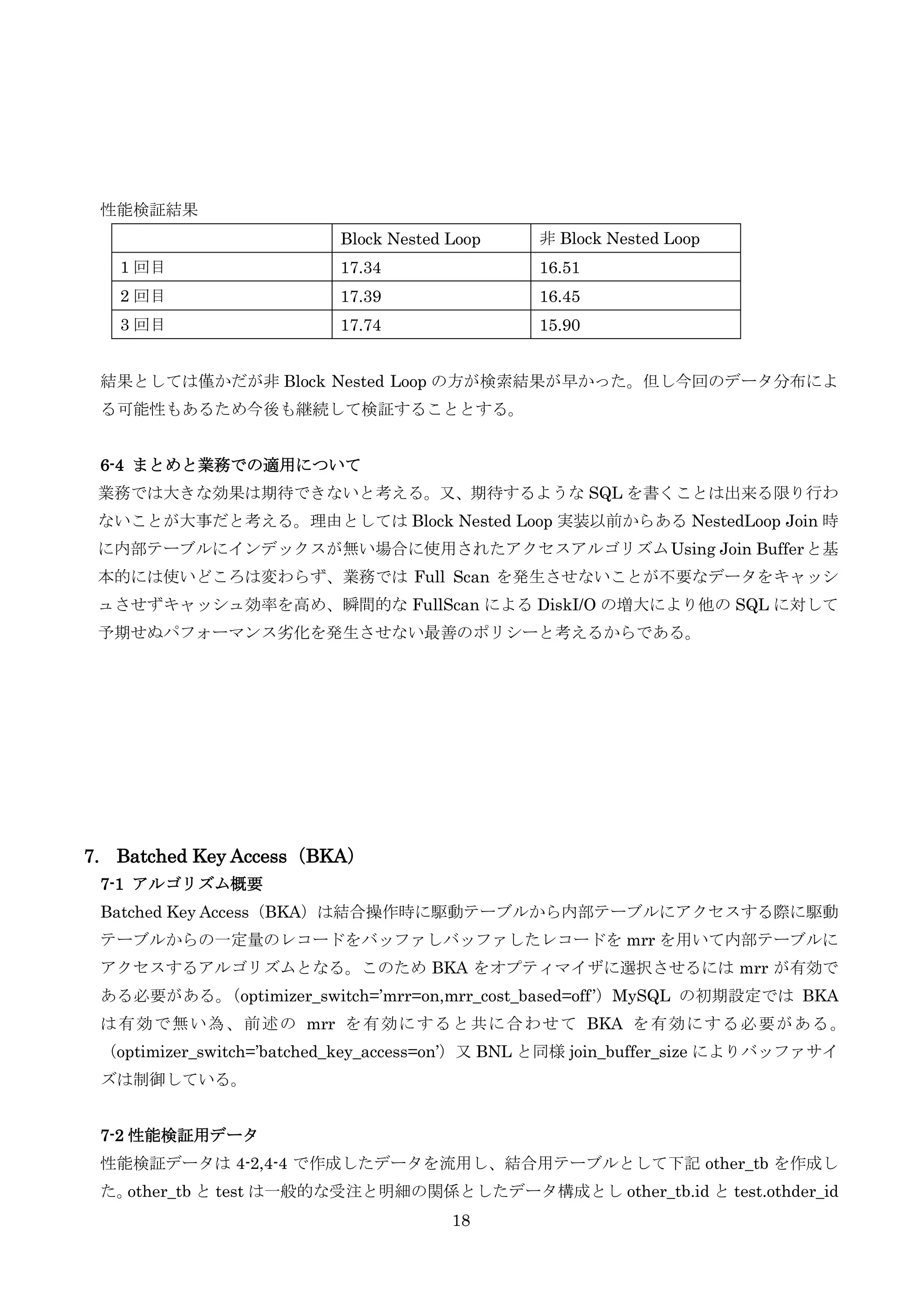 18
性能検証結果
Block Nested Loop 非 Block Nested Loop
1 回目 17.34 16.51
2 回目 17.39 16.45
3 回目 17.74 15.90
結果としては僅かだが非 Block Nested Loop の方が検索結果が早かった。但し今回のデータ分布によ
る可能性もあるため今後も継続して検証することとする。
6-4 まとめと業務での適用について
業務では大きな効果は期待できないと考える。又、期待するような SQL を書くことは出来る限り行わ
ないことが大事だと考える。理由としては Block Nested Loop 実装以前からある NestedLoop Join 時
に内部テーブルにインデックスが無い場合に使用されたアクセスアルゴリズムUsing Join Bufferと基
本的には使いどころは変わらず、業務では Full Scan を発生させないことが不要なデータをキャッシ
ュさせずキャッシュ効率を高め、瞬間的な FullScan による DiskI/O の増大により他の SQL に対して
予期せぬパフォーマンス劣化を発生させない最善のポリシーと考えるからである。
7. Batched Key Access（BKA）
7-1 アルゴリズム概要
Batched Key Access（BKA）は結合操作時に駆動テーブルから内部テーブルにアクセスする際に駆動
テーブルからの一定量のレコードをバッファしバッファしたレコードを mrr を用いて内部テーブルに
アクセスするアルゴリズムとなる。このため BKA をオプティマイザに選択させるには mrr が有効で
ある必要がある。（optimizer_switch=’mrr=on,mrr_cost_based=off’）MySQL の初期設定では BKA
は有効で無い為、前述の mrr を有効にすると共に合わせて BKA を有効にする必要がある。
（optimizer_switch=’batched_key_access=on’）又 BNL と同様 join_buffer_size によりバッファサイ
ズは制御している。
7-2 性能検証用データ
性能検証データは 4-2,4-4 で作成したデータを流用し、結合用テーブルとして下記 other_tb を作成し
た。other_tb と test は一般的な受注と明細の関係としたデータ構成とし other_tb.id と test.othder_id
 