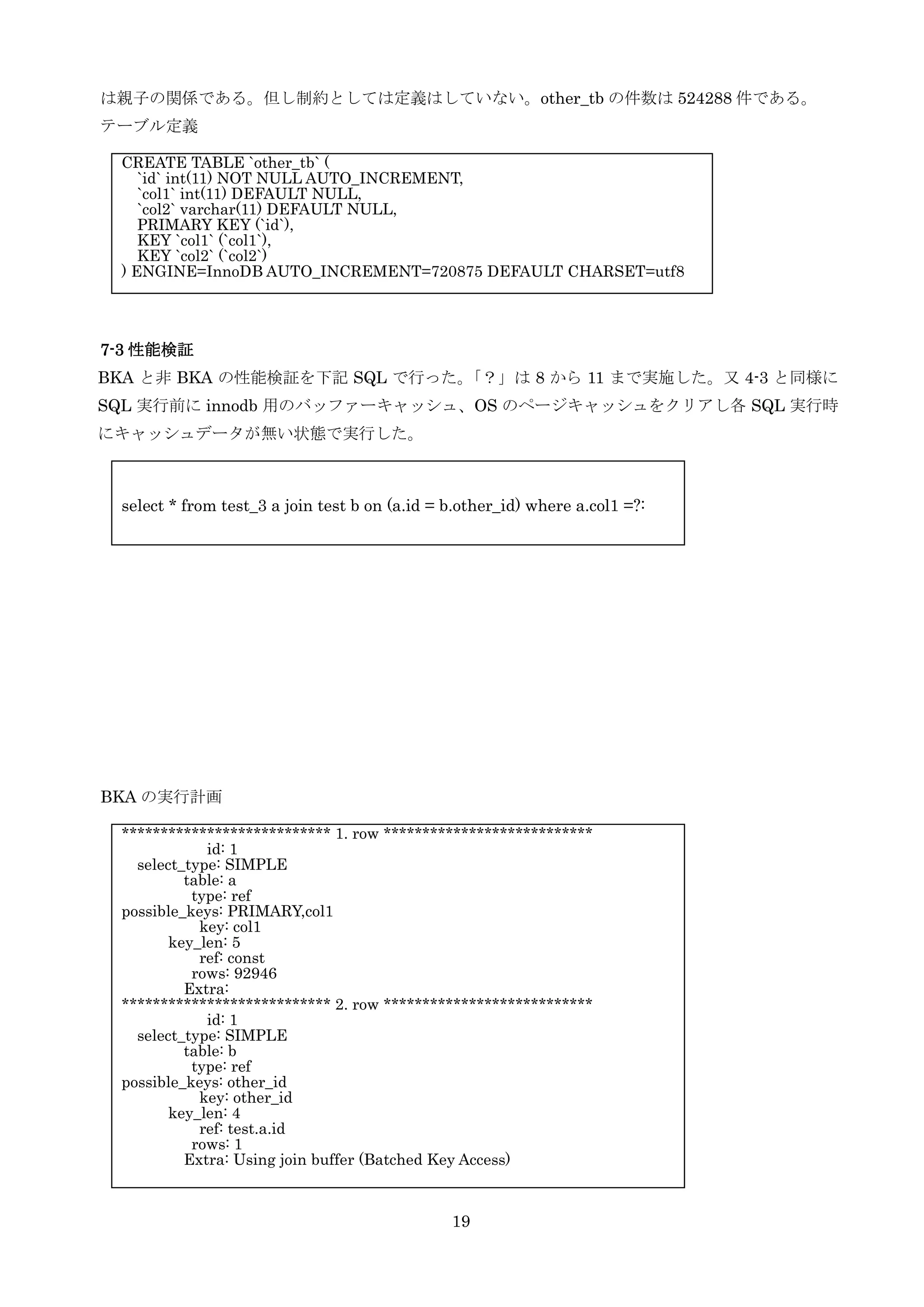 19
は親子の関係である。但し制約としては定義はしていない。other_tb の件数は 524288 件である。
テーブル定義
7-3 性能検証
BKA と非 BKA の性能検証を下記 SQL で行った。「？」は 8 から 11 まで実施した。又 4-3 と同様に
SQL 実行前に innodb 用のバッファーキャッシュ、OS のページキャッシュをクリアし各 SQL 実行時
にキャッシュデータが無い状態で実行した。
BKA の実行計画
CREATE TABLE `other_tb` (
`id` int(11) NOT NULL AUTO_INCREMENT,
`col1` int(11) DEFAULT NULL,
`col2` varchar(11) DEFAULT NULL,
PRIMARY KEY (`id`),
KEY `col1` (`col1`),
KEY `col2` (`col2`)
) ENGINE=InnoDB AUTO_INCREMENT=720875 DEFAULT CHARSET=utf8
*************************** 1. row ***************************
id: 1
select_type: SIMPLE
table: a
type: ref
possible_keys: PRIMARY,col1
key: col1
key_len: 5
ref: const
rows: 92946
Extra:
*************************** 2. row ***************************
id: 1
select_type: SIMPLE
table: b
type: ref
possible_keys: other_id
key: other_id
key_len: 4
ref: test.a.id
rows: 1
Extra: Using join buffer (Batched Key Access)
select * from test_3 a join test b on (a.id = b.other_id) where a.col1 =?:
 