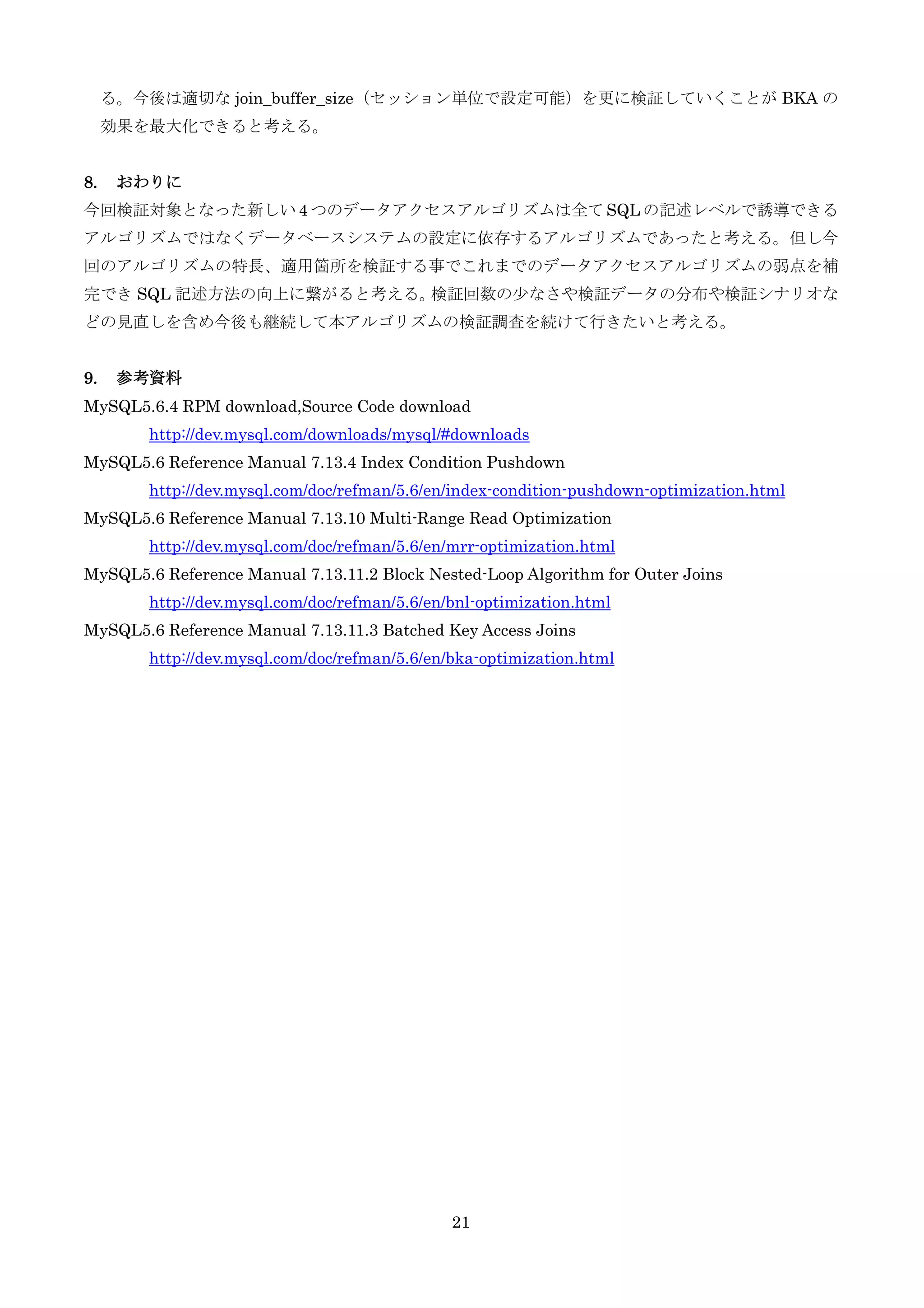 21
る。今後は適切な join_buffer_size（セッション単位で設定可能）を更に検証していくことが BKA の
効果を最大化できると考える。
8. おわりに
今回検証対象となった新しい 4 つのデータアクセスアルゴリズムは全て SQL の記述レベルで誘導できる
アルゴリズムではなくデータベースシステムの設定に依存するアルゴリズムであったと考える。但し今
回のアルゴリズムの特長、適用箇所を検証する事でこれまでのデータアクセスアルゴリズムの弱点を補
完でき SQL 記述方法の向上に繋がると考える。検証回数の尐なさや検証データの分布や検証シナリオな
どの見直しを含め今後も継続して本アルゴリズムの検証調査を続けて行きたいと考える。
9. 参考資料
MySQL5.6.4 RPM download,Source Code download
http://dev.mysql.com/downloads/mysql/#downloads
MySQL5.6 Reference Manual 7.13.4 Index Condition Pushdown
http://dev.mysql.com/doc/refman/5.6/en/index-condition-pushdown-optimization.html
MySQL5.6 Reference Manual 7.13.10 Multi-Range Read Optimization
http://dev.mysql.com/doc/refman/5.6/en/mrr-optimization.html
MySQL5.6 Reference Manual 7.13.11.2 Block Nested-Loop Algorithm for Outer Joins
http://dev.mysql.com/doc/refman/5.6/en/bnl-optimization.html
MySQL5.6 Reference Manual 7.13.11.3 Batched Key Access Joins
http://dev.mysql.com/doc/refman/5.6/en/bka-optimization.html
 