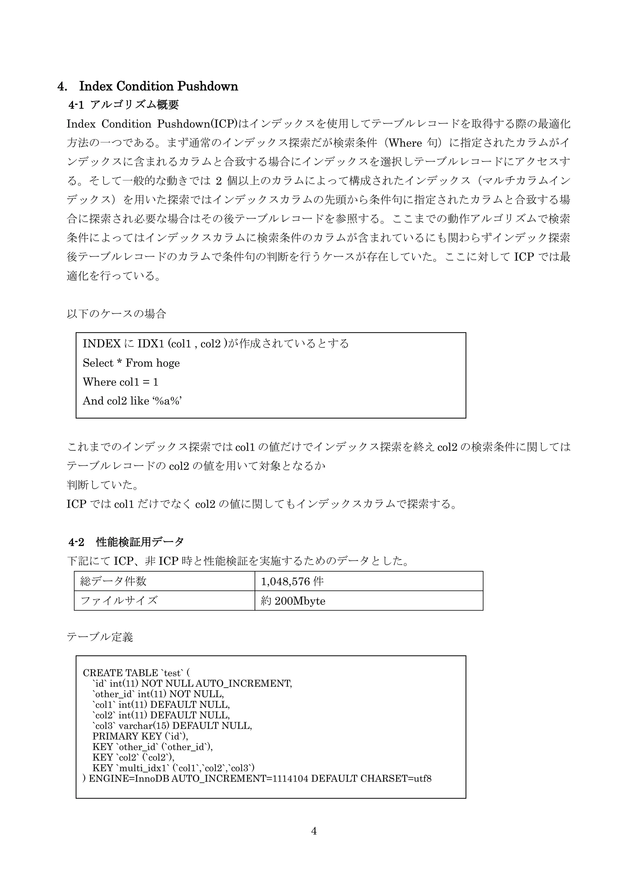 4
4. Index Condition Pushdown
4-1 アルゴリズム概要
Index Condition Pushdown(ICP)はインデックスを使用してテーブルレコードを取得する際の最適化
方法の一つである。まず通常のインデックス探索だが検索条件（Where 句）に指定されたカラムがイ
ンデックスに含まれるカラムと合致する場合にインデックスを選択しテーブルレコードにアクセスす
る。そして一般的な動きでは 2 個以上のカラムによって構成されたインデックス（マルチカラムイン
デックス）を用いた探索ではインデックスカラムの先頭から条件句に指定されたカラムと合致する場
合に探索され必要な場合はその後テーブルレコードを参照する。ここまでの動作アルゴリズムで検索
条件によってはインデックスカラムに検索条件のカラムが含まれているにも関わらずインデック探索
後テーブルレコードのカラムで条件句の判断を行うケースが存在していた。ここに対して ICP では最
適化を行っている。
以下のケースの場合
これまでのインデックス探索では col1 の値だけでインデックス探索を終え col2 の検索条件に関しては
テーブルレコードの col2 の値を用いて対象となるか
判断していた。
ICP では col1 だけでなく col2 の値に関してもインデックスカラムで探索する。
4-2 性能検証用データ
下記にて ICP、非 ICP 時と性能検証を実施するためのデータとした。
テーブル定義
総データ件数 1,048,576 件
ファイルサイズ 約 200Mbyte
INDEX に IDX1 (col1 , col2 )が作成されているとする
Select * From hoge
Where col1 = 1
And col2 like ‘%a%’
CREATE TABLE `test` (
`id` int(11) NOT NULL AUTO_INCREMENT,
`other_id` int(11) NOT NULL,
`col1` int(11) DEFAULT NULL,
`col2` int(11) DEFAULT NULL,
`col3` varchar(15) DEFAULT NULL,
PRIMARY KEY (`id`),
KEY `other_id` (`other_id`),
KEY `col2` (`col2`),
KEY `multi_idx1` (`col1`,`col2`,`col3`)
) ENGINE=InnoDB AUTO_INCREMENT=1114104 DEFAULT CHARSET=utf8
 