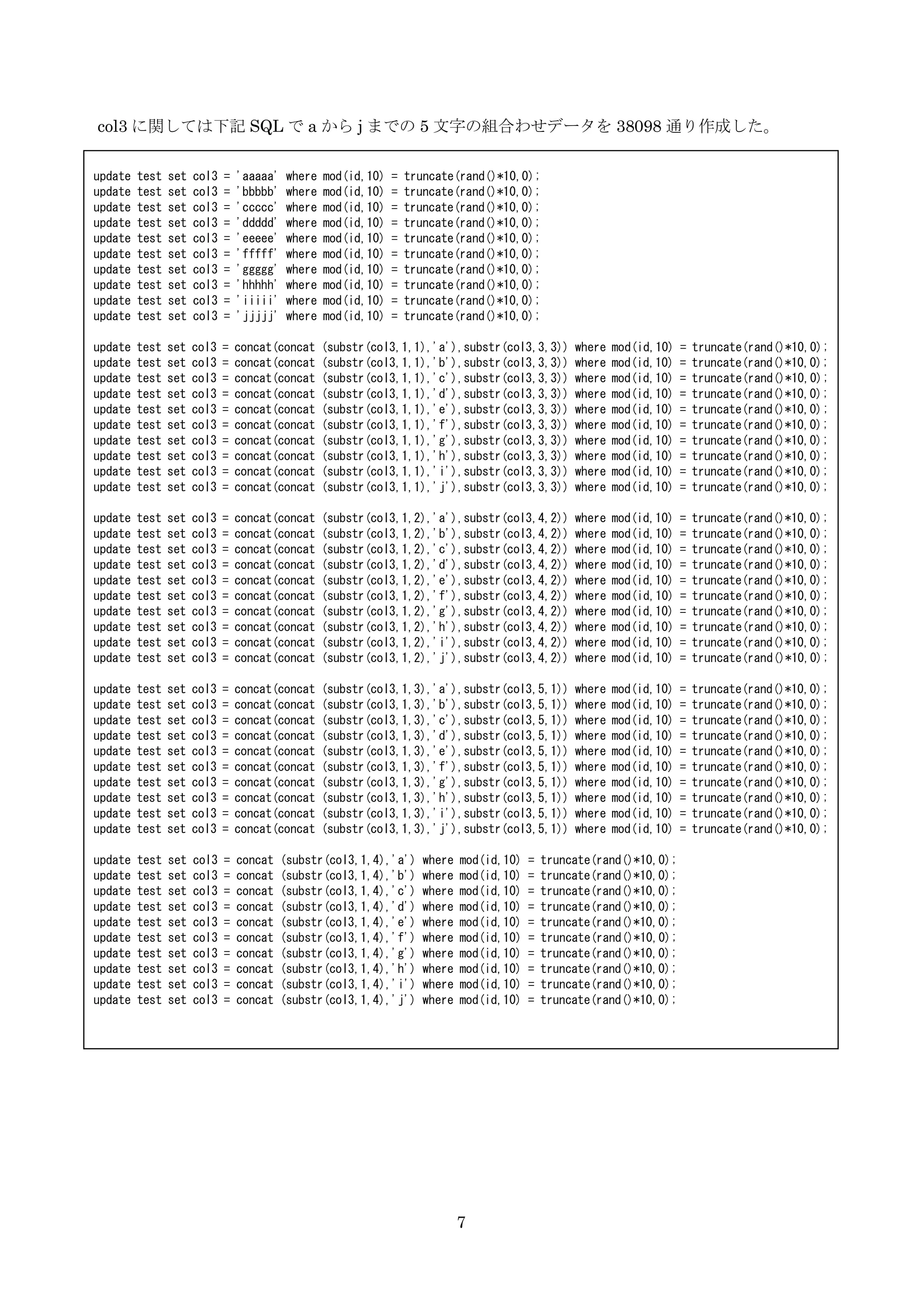 7
col3 に関しては下記 SQL で a から j までの 5 文字の組合わせデータを 38098 通り作成した。
update test set col3 = 'aaaaa' where mod(id,10) = truncate(rand()*10,0);
update test set col3 = 'bbbbb' where mod(id,10) = truncate(rand()*10,0);
update test set col3 = 'ccccc' where mod(id,10) = truncate(rand()*10,0);
update test set col3 = 'ddddd' where mod(id,10) = truncate(rand()*10,0);
update test set col3 = 'eeeee' where mod(id,10) = truncate(rand()*10,0);
update test set col3 = 'fffff' where mod(id,10) = truncate(rand()*10,0);
update test set col3 = 'ggggg' where mod(id,10) = truncate(rand()*10,0);
update test set col3 = 'hhhhh' where mod(id,10) = truncate(rand()*10,0);
update test set col3 = 'iiiii' where mod(id,10) = truncate(rand()*10,0);
update test set col3 = 'jjjjj' where mod(id,10) = truncate(rand()*10,0);
update test set col3 = concat(concat (substr(col3,1,1),'a'),substr(col3,3,3)) where mod(id,10) = truncate(rand()*10,0);
update test set col3 = concat(concat (substr(col3,1,1),'b'),substr(col3,3,3)) where mod(id,10) = truncate(rand()*10,0);
update test set col3 = concat(concat (substr(col3,1,1),'c'),substr(col3,3,3)) where mod(id,10) = truncate(rand()*10,0);
update test set col3 = concat(concat (substr(col3,1,1),'d'),substr(col3,3,3)) where mod(id,10) = truncate(rand()*10,0);
update test set col3 = concat(concat (substr(col3,1,1),'e'),substr(col3,3,3)) where mod(id,10) = truncate(rand()*10,0);
update test set col3 = concat(concat (substr(col3,1,1),'f'),substr(col3,3,3)) where mod(id,10) = truncate(rand()*10,0);
update test set col3 = concat(concat (substr(col3,1,1),'g'),substr(col3,3,3)) where mod(id,10) = truncate(rand()*10,0);
update test set col3 = concat(concat (substr(col3,1,1),'h'),substr(col3,3,3)) where mod(id,10) = truncate(rand()*10,0);
update test set col3 = concat(concat (substr(col3,1,1),'i'),substr(col3,3,3)) where mod(id,10) = truncate(rand()*10,0);
update test set col3 = concat(concat (substr(col3,1,1),'j'),substr(col3,3,3)) where mod(id,10) = truncate(rand()*10,0);
update test set col3 = concat(concat (substr(col3,1,2),'a'),substr(col3,4,2)) where mod(id,10) = truncate(rand()*10,0);
update test set col3 = concat(concat (substr(col3,1,2),'b'),substr(col3,4,2)) where mod(id,10) = truncate(rand()*10,0);
update test set col3 = concat(concat (substr(col3,1,2),'c'),substr(col3,4,2)) where mod(id,10) = truncate(rand()*10,0);
update test set col3 = concat(concat (substr(col3,1,2),'d'),substr(col3,4,2)) where mod(id,10) = truncate(rand()*10,0);
update test set col3 = concat(concat (substr(col3,1,2),'e'),substr(col3,4,2)) where mod(id,10) = truncate(rand()*10,0);
update test set col3 = concat(concat (substr(col3,1,2),'f'),substr(col3,4,2)) where mod(id,10) = truncate(rand()*10,0);
update test set col3 = concat(concat (substr(col3,1,2),'g'),substr(col3,4,2)) where mod(id,10) = truncate(rand()*10,0);
update test set col3 = concat(concat (substr(col3,1,2),'h'),substr(col3,4,2)) where mod(id,10) = truncate(rand()*10,0);
update test set col3 = concat(concat (substr(col3,1,2),'i'),substr(col3,4,2)) where mod(id,10) = truncate(rand()*10,0);
update test set col3 = concat(concat (substr(col3,1,2),'j'),substr(col3,4,2)) where mod(id,10) = truncate(rand()*10,0);
update test set col3 = concat(concat (substr(col3,1,3),'a'),substr(col3,5,1)) where mod(id,10) = truncate(rand()*10,0);
update test set col3 = concat(concat (substr(col3,1,3),'b'),substr(col3,5,1)) where mod(id,10) = truncate(rand()*10,0);
update test set col3 = concat(concat (substr(col3,1,3),'c'),substr(col3,5,1)) where mod(id,10) = truncate(rand()*10,0);
update test set col3 = concat(concat (substr(col3,1,3),'d'),substr(col3,5,1)) where mod(id,10) = truncate(rand()*10,0);
update test set col3 = concat(concat (substr(col3,1,3),'e'),substr(col3,5,1)) where mod(id,10) = truncate(rand()*10,0);
update test set col3 = concat(concat (substr(col3,1,3),'f'),substr(col3,5,1)) where mod(id,10) = truncate(rand()*10,0);
update test set col3 = concat(concat (substr(col3,1,3),'g'),substr(col3,5,1)) where mod(id,10) = truncate(rand()*10,0);
update test set col3 = concat(concat (substr(col3,1,3),'h'),substr(col3,5,1)) where mod(id,10) = truncate(rand()*10,0);
update test set col3 = concat(concat (substr(col3,1,3),'i'),substr(col3,5,1)) where mod(id,10) = truncate(rand()*10,0);
update test set col3 = concat(concat (substr(col3,1,3),'j'),substr(col3,5,1)) where mod(id,10) = truncate(rand()*10,0);
update test set col3 = concat (substr(col3,1,4),'a') where mod(id,10) = truncate(rand()*10,0);
update test set col3 = concat (substr(col3,1,4),'b') where mod(id,10) = truncate(rand()*10,0);
update test set col3 = concat (substr(col3,1,4),'c') where mod(id,10) = truncate(rand()*10,0);
update test set col3 = concat (substr(col3,1,4),'d') where mod(id,10) = truncate(rand()*10,0);
update test set col3 = concat (substr(col3,1,4),'e') where mod(id,10) = truncate(rand()*10,0);
update test set col3 = concat (substr(col3,1,4),'f') where mod(id,10) = truncate(rand()*10,0);
update test set col3 = concat (substr(col3,1,4),'g') where mod(id,10) = truncate(rand()*10,0);
update test set col3 = concat (substr(col3,1,4),'h') where mod(id,10) = truncate(rand()*10,0);
update test set col3 = concat (substr(col3,1,4),'i') where mod(id,10) = truncate(rand()*10,0);
update test set col3 = concat (substr(col3,1,4),'j') where mod(id,10) = truncate(rand()*10,0);
 