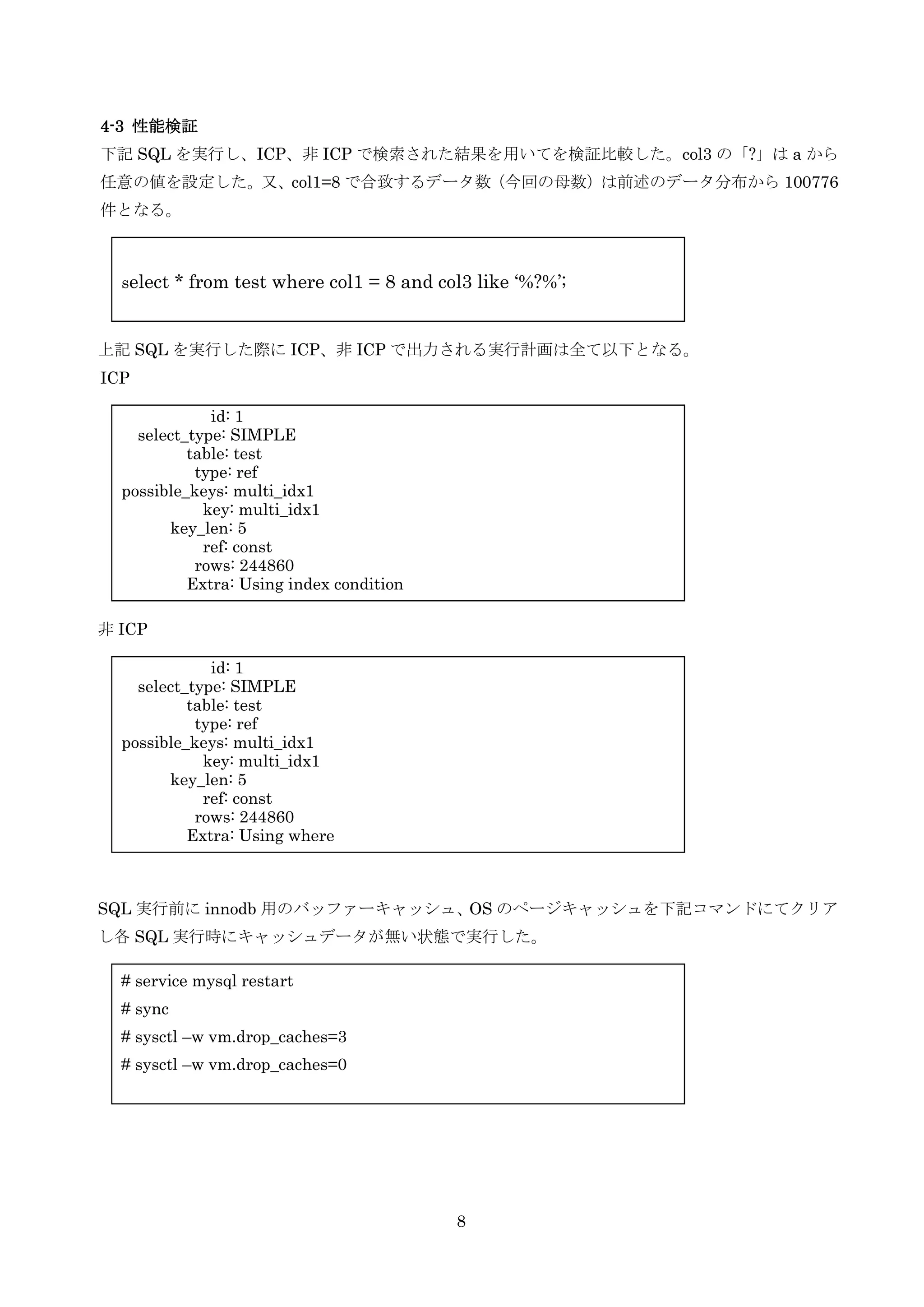 8
4-3 性能検証
下記 SQL を実行し、ICP、非 ICP で検索された結果を用いてを検証比較した。col3 の「?」は a から
任意の値を設定した。又、col1=8 で合致するデータ数（今回の母数）は前述のデータ分布から 100776
件となる。
上記 SQL を実行した際に ICP、非 ICP で出力される実行計画は全て以下となる。
ICP
非 ICP
SQL 実行前に innodb 用のバッファーキャッシュ、OS のページキャッシュを下記コマンドにてクリア
し各 SQL 実行時にキャッシュデータが無い状態で実行した。
select * from test where col1 = 8 and col3 like ‘%?%’;
# service mysql restart
# sync
# sysctl –w vm.drop_caches=3
# sysctl –w vm.drop_caches=0
id: 1
select_type: SIMPLE
table: test
type: ref
possible_keys: multi_idx1
key: multi_idx1
key_len: 5
ref: const
rows: 244860
Extra: Using index condition
id: 1
select_type: SIMPLE
table: test
type: ref
possible_keys: multi_idx1
key: multi_idx1
key_len: 5
ref: const
rows: 244860
Extra: Using where
 