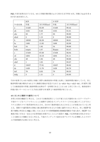 10
SQL の実行結果は以下となる。4-3 と同様計測回数は a から始まる文字列を 4 回、同様に b,c,d を各 4
回の計 16 回実行した。
今回の結果でも 4-3 の結果と同様に ICP は検索結果の件数と比例して検索時間が減尐していた。但し
検索時間の減尐傾向が 4-3 よりも極端な場面が見受けられた（a→ab,b→bc,c→cd,d→de）。非 ICP に関
しては検索結果の件数と検索時間は比例せず一定時間であることは 4-3 と同じであった。検索結果の
件数が多いケースについても今回は ICP が非 ICP より検索時間が短くなった。
4-5 まとめと業務での適用について
非常に有効な機能だと考える。これまでは検索結果としては不要となる可能性のあったテーブルデー
タ部のページをバッファキャッシュに展開する割合をインデックスページのみに減らすことができシ
ステム全体のメモリ使用効率を向上させ、合わせて検索性能も向上させることが実現されていると考
える。業務での適用箇所は多岐に渡る検索要件があるもの全般に適用できると考える。但し OLTP 業
務で頻繁に呼ばれる SQL に関してはこれまでの COVERING INDEX 戦略を今後も取り、OLTP では
頻度が低いがある一定以上の応答性能を実現することにより前段の SQL の応答性能を劣化させない
ことを踏まえた戦略となると考える。今後のインデックス設計は本アルゴリズムを理解した上でカラ
ムの取捨選択が必要になると考える。
?の設定値
ICP 非 ICP
件数 実行時間(sec) 件数 実行時間(sec)
a 11426 63.56 11426 90.42
ab 1103 9.46 1103 91.01
abc 50 1.77 50 90.60
abcd 2 1.15 2 90.69
b 16050 82.59 16050 90.61
bc 1406 11.92 1406 92.99
bcd 54 1.82 54 90.66
bcde empty 1.07 Empty 93.47
c 17458 87.08 17458 92.84
cd 1204 10.18 1204 91.11
cde 49 1.82 49 90.66
cdef 1 1.05 1 93.27
d 15037 77.91 15037 90.82
de 1439 11.78 1439 95.78
def 78 2.02 78 90.55
defg 3 1.11 3 93.95
 