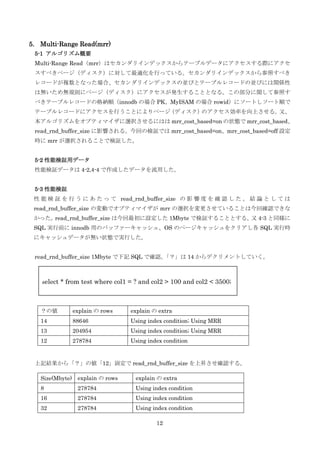 12
5. Multi-Range Read(mrr)
5-1 アルゴリズム概要
Multi-Range Read（mrr）はセカンダリインデックスからテーブルデータにアクセスする際にアクセ
スすべきページ（ディスク）に対して最適化を行っている。セカンダリインデックスから参照すべき
レコードが複数となった場合、セカンダリインデックスの並びとテーブルレコードの並びには関係性
は無いため無規則にページ（ディスク）にアクセスが発生することとなる。この部分に関して参照す
べきテーブルレコードの格納順（innodb の場合 PK、MyISAM の場合 rowid）にソートしソート順で
テーブルレコードにアクセスを行うことによりページ（ディスク）のアクセス効率を向上させる。又、
本アルゴリズムをオプティマイザに選択させるにはは mrr_cost_based=on の状態で mrr_cost_based、
read_rnd_buffer_size に影響される。今回の検証では mrr_cost_based=on、mrr_cost_based=off 設定
時に mrr が選択されることで検証した。
5-2 性能検証用データ
性能検証データは 4-2,4-4 で作成したデータを流用した。
5-3 性能検証
性 能 検 証 を 行 う に あ た っ て read_rnd_buffer_size の 影 響 度 を 確 認 し た 。 結 論 と し て は
read_rnd_buffer_size の変動でオプティマイザが mrr の選択を変更させていることは今回確認できな
かった。read_rnd_buffer_size は今回最初に設定した 1Mbyte で検証することとする。又 4-3 と同様に
SQL 実行前に innodb 用のバッファーキャッシュ、OS のページキャッシュをクリアし各 SQL 実行時
にキャッシュデータが無い状態で実行した。
read_rnd_buffer_size 1Mbyte で下記 SQL で確認。「？」は 14 からデクリメントしていく。
上記結果から「？」の値「12」固定で read_rnd_buffer_size を上昇させ確認する。
？の値 explain の rows explain の extra
14 88646 Using index condition; Using MRR
13 204954 Using index condition; Using MRR
12 278784 Using index condition
Size(Mbyte) explain の rows explain の extra
8 278784 Using index condition
16 278784 Using index condition
32 278784 Using index condition
select * from test where col1 = ? and col2 > 100 and col2 < 3500;
 